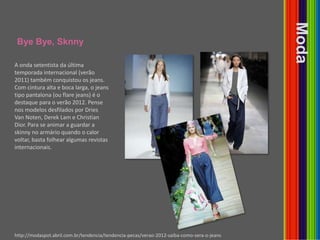 ByeBye, SknnyModaA onda setentista da última temporada internacional (verão 2011) também conquistou os jeans. Com cintura alta e boca larga, o jeans tipo pantalona (ou flare jeans) é o destaque para o verão 2012. Pense nos modelos desfilados por Dries Van Noten, Derek Lam e Christian Dior. Para se animar a guardar a skinny no armário quando o calor voltar, basta folhear algumas revistas internacionais.http://modaspot.abril.com.br/tendencia/tendencia-pecas/verao-2012-saiba-como-sera-o-jeans
