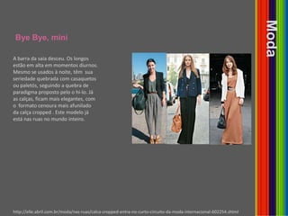 ByeBye, miniModaA barra da saia desceu. Os longos estão em alta em momentos diurnos. Mesmo se usados à noite, têm  sua  seriedade quebrada com casaquetos ou paletós, seguindo a quebra de paradigma proposto pelo o hi-lo. Já as calças, ficam mais elegantes, com o  formato cenoura mais afunilado da calça cropped . Este modelo já está nas ruas no mundo inteiro.http://elle.abril.com.br/moda/nas-ruas/calca-cropped-entra-no-curto-circuito-da-moda-internacional-602254.shtml
