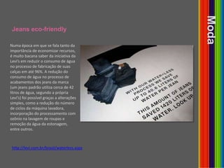 Jeans eco-friendlyModaNuma época em que se fala tanto da importância de economizar recursos, é muito bacana saber da iniciativa da Levi’s em reduzir o consumo de água no processo de fabricação de suas calças em até 96%. A redução do consumo de água no processo de acabamentos dos jeans da marca (um jeans padrão utiliza cerca de 42 litros de água, segundo a própria Levi’s) foi possível graças a alterações simples, como a redução do número de ciclos da máquina lavadora, incorporação do processamento com ozônio na lavagem de roupas e remoção da água da estonagem, entre outros.http://levi.com.br/brasil/waterless.aspx