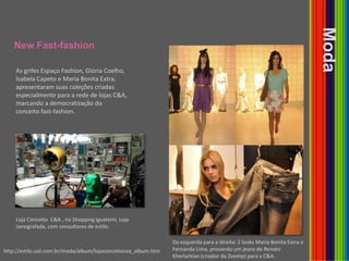 NewFast-fashionModaAs grifes Espaço Fashion, Glória Coelho, Isabela Capeto e Maria Bonita Extra, apresentaram suas coleções criadas especialmente para a rede de lojas C&A, marcando a democratização do conceito fast-fashion.Loja Conceito  C&A , no Shopping Iguatemi. Loja cenografada, com consultores de estilo.Da esquerda para a direita: 2 looks Maria Bonita Extra e Fernanda Lima, provando um jeans de Renato Kherlarkian (criador da Zoomp) para a C&A. http://estilo.uol.com.br/moda/album/lojaconceitocea_album.htm