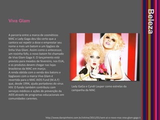 Viva GlamBelezaA parceria entre a marca de cosméticos MAC e Lady Gaga deu tão certo que a cantora vai repetir a dose e emprestar seu nome a mais um batom e um lipglass da linha Viva Glam. Assim como o antecessor, um rosinha fofo, o novo batom foi chamado de Viva Glam Gaga II. O lançamento está previsto para meados de fevereiro, nos EUA, e os produtos devem chegar nas lojas brasileiras da MAC em março.A renda obtida com a venda dos batons e lipglasses com a marca Viva Glam é revertida para o MAC AIDS Fund (M.A.F) que, desde 1994, ajuda portadores do vírus HIV. O fundo também contribuiu com serviços médicos e ações de prevenção da AIDS através de programas educacionais em comunidades carentes. Lady GaGa e Cyndi Lauper como estrelas da campanha da MAChttp://www.danipinheiro.com.br/vitrine/2011/01/vem-ai-o-novo-mac-viva-glam-gaga-ii