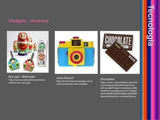 Gadgets - diversosTecnologiaKey caps - Matrioskahttp://www.perpetualkid.com/matryoshkeys-key-caps.aspxLomo Diana Fhttp://brazil.shop.lomography.com/cameras/cameras-mais-vendidasChocolatorhttp://www.urbanoutfitters.com/urban/catalog/productdetail.jsp?cross-sell=true&isProduct=true&color=00&navAction=jump&navCount=777&parentid=MORE%20IDEAS&id=14920789&availableOptions=availableOptions