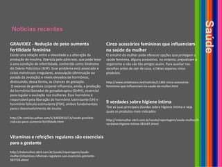 Notícias recentesSaúdeGRAVIDEZ - Redução do peso aumenta fertilidade feminina Existe uma relação entre a obesidade e a alteração da produção de insulina, liberada pelo pâncreas, que pode levar a uma condição de infertilidade, conhecida como Síndrome do Ovário Policístico (SOP). Esse problema está associado a ciclos menstruais irregulares, anovulação (diminuição ou parada da ovulação) e níveis elevados de hormônios, diminuindo, dessa forma, as chances de gestação. O excesso de gordura corporal influencia, ainda, a produção do hormônio liberador de gonadotropina (GnRH), essencial para regular a ovulação nas mulheres. Esse hormônio é responsável pela liberação do hormônio luteinizante (LH) e hormônio folículo estimulante (FSH), ambos fundamentais para o desenvolvimento de óvuloshttp://br.noticias.yahoo.com/s/14022011/11/saude-gravidez-reducao-peso-aumenta-fertilidade.htmlCinco acessórios femininos que influenciam na saúde da mulher O armário da mulher pode oferecer opções que protegem a saúde feminina. Alguns acessórios, no entanto, prejudicam o organismo e não são tão amigos assim. Para auxiliar nas escolhas antes de sair de casa, o Delas separou cinco produtos.http://www.oriobranco.net/noticias/11365-cinco-acessorios-femininos-que-influenciam-na-saude-da-mulher.html9 verdades sobre higiene íntimaTire as suas principais dúvidas sobre higiene íntima e veja quais os produtos mais indicadoshttp://mdemulher.abril.com.br/saude/reportagem/saude-mulher/9-verdades-higiene-intima-581647.shtmlVitaminas e refeições regulares são essenciais para a gestantehttp://mdemulher.abril.com.br/saude/reportagem/saude-mulher/vitaminas-refeicoes-regulares-sao-essenciais-gestante-587718.shtml