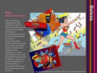MakeMulher MaravilhaBelezaDepois da linha de maquiagem da MAC inspirada nas vilãs da histórias da Disney, agora é a vez da heroína Mulher Maravilha ser homenageada pela marca de make-xodó de 9 entre 10 mulheres.Trata-se da coleção Wonder Woman. Os itens? Batom, gloss, rímel, cílios postiços, sombra, blush, esmalte, pincéis, nécessaire... e outros tantos produtos que ainda são segredo! O lançamento da coleção  aconteceu no dia 10 de fevereiro, nos Estados Unidos e o lançamento internacional está previsto para o mês de março. http://www.bolsademulher.com/beleza/make-mulher-maravilha-104074.html