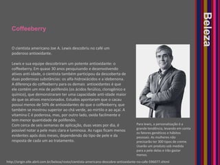 CoffeeberryBelezaO cientista americano Joe A. Lewis descobriu no café um poderoso antioxidante.Lewis e sua equipe descobriram um potente antioxidante: o coffeeberry. Em quase 30 anos pesquisando e desenvolvendo ativos anti-idade, o cientista também participou da descoberta de duas poderosas substâncias: os alfa-hidroxiácidos e a idebenona. A diferença do coffeeberry para os demais  antioxidantes é que ele contém um mix de polifenóis (os ácidos ferúlico, clorogênico e quínico), que demonstraram ter uma capacidade anti-idade maior do que os ativos mencionados. Estudos apontaram que o cacau possui menos de 50% de antioxidantes do que o coffeeberry, que também se mostrou superior ao chá verde, ao mirtilo e ao açaí. A vitamina C é poderosa, mas, por outro lado, oxida facilmente e tem menor quantidade de polifenóis. Com cerca de seis semanas de aplicação, duas vezes por dia, é possível notar a pele mais clara e luminosa. As rugas ficam menos evidentes após dois meses, dependendo do tipo de pele e da resposta de cada um ao tratamento.Para lewis, a personalização é a grande tendência, levando em conta os fatores genéticos e hábitos pessoais. As mulheres não precisarão ter 300 tipos de creme. Usarão um produto sob medida para a pele delas e irão gastar menos.http://origin.elle.abril.com.br/beleza/rosto/cientista-americano-descobre-antioxidante-no-cafe-596077.shtml