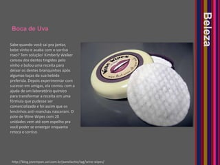 Boca de UvaBelezaSabe quando você sai pra jantar, bebe vinho e acaba com o sorriso roxo? Tem solução! Kimberly Walker cansou dos dentes tingidos pelo vinho e bolou uma receita para deixar os dentes branquinhos após algumas taças da sua bebida preferida. Depois experimentar com sucesso em amigas, ela contou com a ajuda de um laboratório químico para transformar a receita em uma fórmula que pudesse ser comercializada e foi assim que os lencinhos anti-manchas nasceram. O pote de WineWipes com 20 unidades vem até com espelho pra você poder se enxergar enquanto retoca o sorriso.http://blog.jovempan.uol.com.br/panelachic/tag/wine-wipes/
