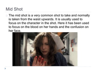Mid Shot 
The mid shot is a very common shot to take and normally 
is taken from the waist upwards. It is usually used to 
focus on the character in the shot. Here it has been used 
to focus on the blood on her hands and the confusion on 
her face. 
 
