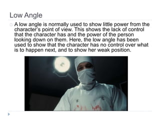 Low Angle 
A low angle is normally used to show little power from the 
character’s point of view. This shows the lack of control 
that the character has and the power of the person 
looking down on them. Here, the low angle has been 
used to show that the character has no control over what 
is to happen next, and to show her weak position. 
 