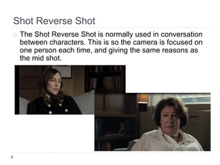 Shot Reverse Shot 
The Shot Reverse Shot is normally used in conversation 
between characters. This is so the camera is focused on 
one person each time, and giving the same reasons as 
the mid shot. 
 
