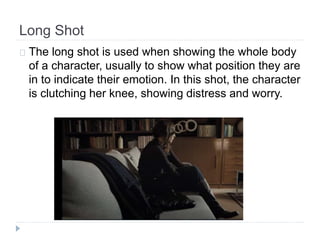 Long Shot 
The long shot is used when showing the whole body 
of a character, usually to show what position they are 
in to indicate their emotion. In this shot, the character 
is clutching her knee, showing distress and worry. 
 