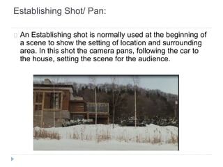Establishing Shot/ Pan: 
An Establishing shot is normally used at the beginning of 
a scene to show the setting of location and surrounding 
area. In this shot the camera pans, following the car to 
the house, setting the scene for the audience. 
 