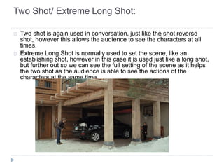 Two Shot/ Extreme Long Shot: 
Two shot is again used in conversation, just like the shot reverse 
shot, however this allows the audience to see the characters at all 
times. 
Extreme Long Shot is normally used to set the scene, like an 
establishing shot, however in this case it is used just like a long shot, 
but further out so we can see the full setting of the scene as it helps 
the two shot as the audience is able to see the actions of the 
characters at the same time. 
 