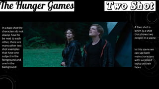 Movie: The Hunger Games
Two Shot
A Two shot is
when is a shot
that shows two
people in a scene
In this scene we
can see both
main characters
with surprised
looks on their
faces
In a two shot the
characters do not
always have to
be next to each
other, there are
many other two
shot examples
that have one
subject in the
foreground and
one in the
background
 