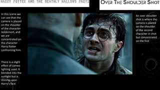 Movie: Harry Potter and the Deathly Hallows Part 2 Over the shoulder shot
An over shoulder
shot is where the
camera is placed
on the shoulder
of the second
character in shot
but concentrated
on the first
In this scene we
can see that the
camera is placed
on the shoulder
of the character
Voldemort, and
we are
concentrated on
the character
Harry Potter
confronting him.
There is a slight
effect of cameo
lighting used. It
blended into the
sunlight but is
shining upon
Harry’s face.
 