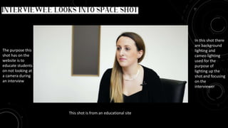 This shot is from an educational site
The purpose this
shot has on the
website is to
educate students
on not looking at
a camera during
an interview
This shot is called interviewee looks into space in the frame
In this shot there
are background
lighting and
cameo lighting
used for the
purpose of
lighting up the
shot and focusing
on the
interviewer
 