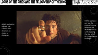 Movie: Lord of the Rings and the Fellowship of the Ring High Angle Shot
A high angle shot
is when the
camera looks
down on an
object or
character
In this scene we
can see the
camera looking
down on the
character Frodo
while tracking
the ring which
Frodo catches on
his finger
 