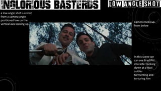 Movie: Inglourious Basterds Low Angle Shot
Camera looks up
from below
In this scene we
can see Brad Pitt
character looking
down at a Nazi
soldier
tormenting and
torturing him
a low-angle shot is a shot
from a camera angle
positioned low on the
vertical axis looking up.
 