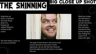 Movie: The Shinning
Big Close up shot
The shot shows a close up
of a crazy serial killer.
A big close up
shot is a standard
shot that shows
detail of a
foreground
subject filling the
entirety of the
screen.
This type of shot works in this scene as the
camera focused on Jack and is insane
expression, we can tell that the character
from the beginning of the movie is no longer
this one.
What also makes
this shot work is
that we cannot
see the rest of his
body only his
face and were
already terrified
just by seeing his
face making him
scarier if he
enters the room.
 