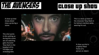 Movie: Avengers
This is a close up shot of
the character Tony Stark in
his helmet interface while
wearing his suit.
Close Up shot
A close up shot
shows detail
close up during a
scene.
A close up shot is
a tightly fitted
frame of a
person or object.
This shot works
in this settling as
during this scene
we are watching
gate character
Tony Stark in the
headset of his
Iron Man suit
analysing data.
 