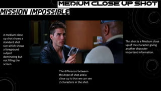 Medium Close-up Shot
This shot is a Medium close
up of the character giving
another character
important information.
The difference between
this type of shot and a
close up is that we can see
2 characters in the shot.
A medium close
up shot shows a
standard shot
size which shows
a foreground
subject
dominating but
not filling the
screen.
 