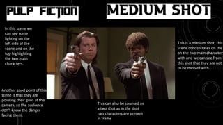 Movie: Pulp Fiction
Medium Shot
This is a medium shot; this
scene concentrates on the
on the two main characters
with and we can see from
this shot that they are not
to be messed with.
Another good point of this
scene is that they are
pointing their guns at the
camera, so the audience
don’t know the danger
facing them.
In this scene we
can see some
lighting on the
left side of the
scene and on the
top highlighting
the two main
characters.
This can also be counted as
a two shot as in the shot
two characters are present
in frame
 