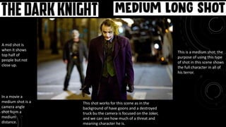 Movie: The Dark Knight Medium Long Shot
This is a medium shot; the
purpose of using this type
of shot in this scene shows
the full character in all of
his terror.
A mid shot is
when it shows
top half of
people but not
close up.
In a movie a
medium shot is a
camera angle
shot from a
medium
distance.
This shot works for this scene as in the
background of have goons and a destroyed
truck bu the camera is focused on the Joker,
and we can see how much of a threat and
meaning character he is.
 