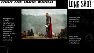 Long Shot
Movie: Thor the Dark World
In this long shot
we can see the
main character
Thor on a
battlefield.
A long shot is
when the setting
is shown as well
as the character
A Long Shot is a
shot that
typically shows
the entire object
or human figure
and is usually
surrounding
intended to place
it in some
relation to its
surroundings
 