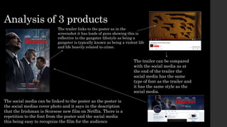 Analysis of 3 products
The trailer links to the poster as in the
screenshot it has loads of guns showing this is
reflective to the gangster lifestyle as being a
gangster is typically known as being a violent life
and life heavily related to crime.
The trailer can be compared
with the social media as at
the end of the trailer the
social media has the same
type of font as the trailer and
it has the same style as the
social media.
The social media can be linked to the poster as the poster is
the social medias cover photo and it says in the description
that the Irishman is Scorsese new film on Netflix. There is a
repetition to the font from the poster and the social media
this being easy to recognize the film for the audience
 