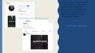 SOCIAL MEDIA:
These are the Instagram and
Twitter accounts I created for
my film- I felt Instagram
would be the best platforms
because of the amount of
users the applications have
compared to others.
www.Instagram.com/sleepless_movie
 