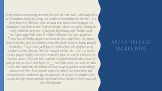 AFTER RELEASE
MARKETING
After release marketing doesn’t include all that much, although it is
an important thing to keep the audience interested in the film. It is
likely that the film will have at least one social media page, for
example if we look at the marvel movies, there are over twenty in
that franchise so there is just one big Instagram, Twitter and
YouTube page with over 5 million followers on each platform.
These Social Media pages continue to post clips from the more
recent movies and sometimes even the older ones to keep people
interested. They even post tweets and videos of people being
excited for the release of their newest movie, etc… So the social
media pages might post clips from the film, or screen captures or
reviews even. They get the casts to do promotional interviews, if
you go on YouTube and type in ___ cast interview, you will see that
there are hundreds of videos of casts playing games and talking
about their film. Even more than this, there are television talk
shows where celebrities go on and talk all about the project, this
could also get more people interested who haven’t even heard of
the film before.
 