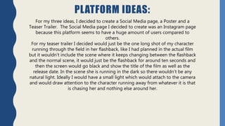 PLATFORM IDEAS:
For my three ideas, I decided to create a Social Media page, a Poster and a
Teaser Trailer. The Social Media page I decided to create was an Instagram page
because this platform seems to have a huge amount of users compared to
others.
For my teaser trailer I decided would just be the one long shot of my character
running through the field in her flashback, like I had planned in the actual film
but it wouldn’t include the scene where it keeps changing between the flashback
and the normal scene, it would just be the flashback for around ten seconds and
then the screen would go black and show the title of the film as well as the
release date. In the scene she is running in the dark so there wouldn’t be any
natural light. Ideally I would have a small light which would attach to the camera
and would draw attention to the character running away from whatever it is that
is chasing her and nothing else around her.
 