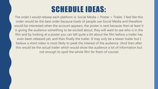 SCHEDULE IDEAS:
The order I would release each platform is: Social Media > Poster > Trailer. I feel like this
order would be the best order because loads of people use Social Media and therefore
would be interested when the account appears, the poster is next because then at least it
is giving the audience something to be excited about, they will want to see who is in the
film and by looking at a poster you can tell quite a bit about the film before a trailer has
even been released yet, and then finally the trailer. It may only be a teaser trailer but I
believe a short video is most likely to peak the interest of the audience. (And then after
this would be the actual trailer which would show the audience a lot of information but
not enough to spoil the whole film for them of course)
 
