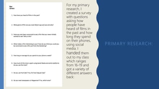 PRIMARY RESEARCH:
For my primary
research, I
created a survey
with questions
asking how
people have
heard of films in
the past and how
long they spend
on their phones,
using social
media. I
handed them
out to my class
which ranges
from 16-19 and
got a variety of
different answers
back:
 