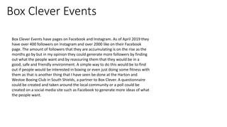 Box Clever Events
Box Clever Events have pages on Facebook and Instagram. As of April 2019 they
have over 400 followers on Instagram and over 2000 like on their Facebook
page. The amount of followers that they are accumulating is on the rise as the
months go by but in my opinion they could generate more followers by finding
out what the people want and by reassuring them that they would be in a
good, safe and friendly environment. A simple way to do this would be to find
out if people would be interested in boxing or even just doing some fitness with
them as that is another thing that I have seen be done at the Harton and
Westoe Boxing Club in South Shields, a partner to Box Clever. A questionnaire
could be created and taken around the local community or a poll could be
created on a social media site such as Facebook to generate more ideas of what
the people want.
 