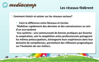 Les réseaux fédèrent  Comment choisir et exister sur les réseaux sociaux?  Faire la différence entre Réseaux et Cercles Mobiliser rapidement des données et des connaissances au sein d’un eco-système Eco-système :  une communauté de bonnes pratiques qui favorise la coopération, voir la coopétition entre professionnels partageant les mêmes préoccupations, échangeant leurs expériences dans leur domaine de compétences, permettant des réflexions pragmatiques sur l’évolution de nos métiers. 