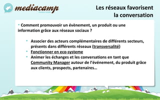 Comment promouvoir un évènement, un produit ou une information grâce aux réseaux sociaux ? Associer des acteurs complémentaires de différents secteurs, présents dans différents réseaux ( transversalité ) Fonctionner en eco-systeme Animer les échanges et les conversations en tant que  Community Manager  autour de l’événement, du produit grâce aux clients, prospects, partenaires… Les réseaux favorisent la conversation 