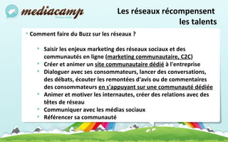 Les réseaux récompensent  les talents Comment faire du Buzz sur les réseaux ? Saisir les enjeux marketing des réseaux sociaux et des communautés en ligne ( marketing communautaire, C2C ) Créer et animer un  site communautaire dédié  à l'entreprise Dialoguer avec ses consommateurs, lancer des conversations, des débats, écouter les remontées d'avis ou de commentaires des consommateurs  en s'appuyant sur une communauté dédiée   Animer et motiver les internautes, créer des relations avec des têtes de réseau Communiquer avec les médias sociaux Référencer sa communauté 