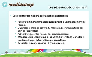 Les réseaux décloisonnent Décloisonner les métiers, capitaliser les expériences Passer d’un management d’équipe projet, à un  management de réseau . Organiser la mise en œuvre du  marketing communautaire  au sein de l'entreprise Prévenir et gérer les  risques liés au changement Manager les réseaux selon les  centres d'intérêts  de leur cible : musique, image, informations personnelles… Respecter les codes propres à chaque réseau  