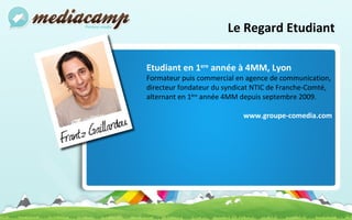 Le Regard Etudiant Etudiant en 1 ere  année à 4MM, Lyon Formateur puis commercial en agence de communication, directeur fondateur du syndicat NTIC de Franche-Comté, alternant en 1 ère  année 4MM depuis septembre 2009. www.groupe-comedia.com 