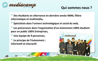 Qui sommes nous ? Des étudiants en alternance en dernière année 4MM, filière informatique et multimédia, Spécialisés dans l’univers technologique et social du web, Les précurseurs dans l’organisation d’un évènement 100% étudiant pour un public 100% Entreprises, Une équipe de 9 personnes, Le principe de l’évènement :  informatif et interactif. 