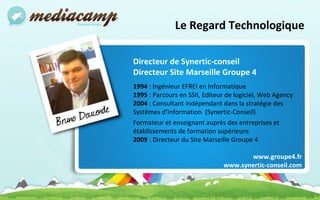 Le Regard Technologique Directeur de Synertic-conseil Directeur Site Marseille Groupe 4 1994  : Ingénieur EFREI en Informatique 1995  : Parcours en SSII, Editeur de logiciel, Web Agency 2004  : Consultant indépendant dans la stratégie des Systèmes d’Information  (Synertic-Conseil) Formateur et enseignant auprès des entreprises et établissements de formation supérieure 2009  : Directeur du Site Marseille Groupe 4 www.groupe4.fr www.synertic-conseil.com 