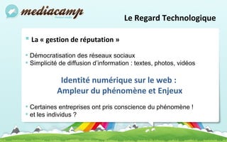 Le Regard Technologique La « gestion de réputation » Démocratisation des réseaux sociaux Simplicité de diffusion d’information : textes, photos, vidéos  Identité numérique sur le web :  Ampleur du phénomène et Enjeux Certaines entreprises ont pris conscience du phénomène ! et les individus ? 