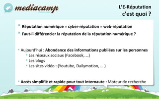 Réputation numérique = cyber-réputation = web-réputation  Faut-il différencier la réputation de la réputation numérique ?  Aujourd’hui :  Abondance des informations publiées sur les personnes Les réseaux sociaux (Facebook, …) Les blogs  Les sites vidéo : (Youtube, Dailymotion, … )  Accès simplifié et rapide pour tout internaute :  Moteur de recherche  L’E-Réputation c’est quoi ? 