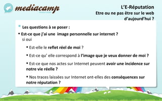 Les questions à se poser :  Est-ce que j’ai une  image personnelle sur internet ? si oui  Est-elle le  reflet réel de moi  ? Est-ce qu’ elle correspond à  l’image que je veux donner de moi ? Est-ce que nos actes sur Internet peuvent  avoir une incidence sur notre vie réelle ?  Nos traces laissées sur Internet ont-elles des  conséquences sur notre réputation ? L’E-Réputation Etre ou ne pas être sur le web d’aujourd’hui ? 