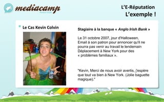 Le Cas Kevin Colvin L’E-Réputation  L’exemple ! Stagiaire à la banque «  Anglo Irish Bank  »  Le 31 octobre 2007, jour d'Halloween,   Email à son patron pour annoncer qu'il ne pourra pas venir au travail le lendemain  Déplacement à New York pour des « problèmes familiaux ». "Kevin, Merci de nous avoir avertis, j'espère que tout va bien à New York. (Jolie baguette magique)." 