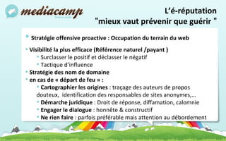 Stratégie offensive proactive : Occupation du terrain du web Visibilité la plus efficace (Référence naturel /payant ) Surclasser le positif et déclasser le négatif Tactique d’influence Stratégie des nom de domaine en cas de « départ de feu » :  Cartographier les origines  : traçage des auteurs de propos douteux,  identification des responsables de sites anonymes,… Démarche juridique  : Droit de réponse, diffamation, calomnie Engager le dialogue  : honnête & constructif Ne rien faire  : parfois préférable mais attention au débordement   L’é-réputation " mieux vaut prévenir que guérir  " 
