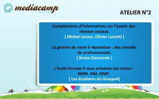 ATELIER N°2 Compléments d’informations sur l’avenir des  réseaux sociaux. [ Michel Lecour, Olivier Luisetti ] La gestion de votre E-réputation : des conseils  de professionnels. [ Bruno Doucende ] L’école Groupe 4 vous présente ses cursus :  4MM, 4IM, ISMP.   [ Les étudiants du Groupe4] 
