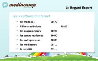 Le Regard Expert  Les 7 cultures d’internet les militaires  60-70 l’élite académique   70-80 les programmeurs  80-90 les temps modernes 90-00 les entrepreneurs  00-08 les médiateurs 05- … la mobilité 07- … 