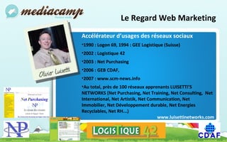 Le Regard Web Marketing Accélérateur d’usages des réseaux sociaux 1990 : Logon 69, 1994 : GEE Logistique (Suisse) 2002 : Logistique 42 2003 : Net Purchasing 2006 : GEB CDAF,  2007 : www.scm-news.info Au total, près de 100 réseaux apprenants LUISETTI’S NETWORKS (Net Purchasing, Net Training, Net Consulting,  Net International, Net Artistik, Net Communication, Net Immobilier, Net Développement durable, Net Energies Recyclables, Net RH...) www.luisettinetworks.com 