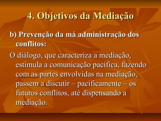 4. Objetivos da Mediação4. Objetivos da Mediação
b) Prevenção da má administração dosb) Prevenção da má administração dos
conflitos:conflitos:
O diálogo, que caracteriza a mediação,O diálogo, que caracteriza a mediação,
estimula a comunicação pacífica, fazendoestimula a comunicação pacífica, fazendo
com as partes envolvidas na mediação,com as partes envolvidas na mediação,
passem a discutir – pacificamente – ospassem a discutir – pacificamente – os
futuros conflitos, até dispensando afuturos conflitos, até dispensando a
mediação.mediação.
 